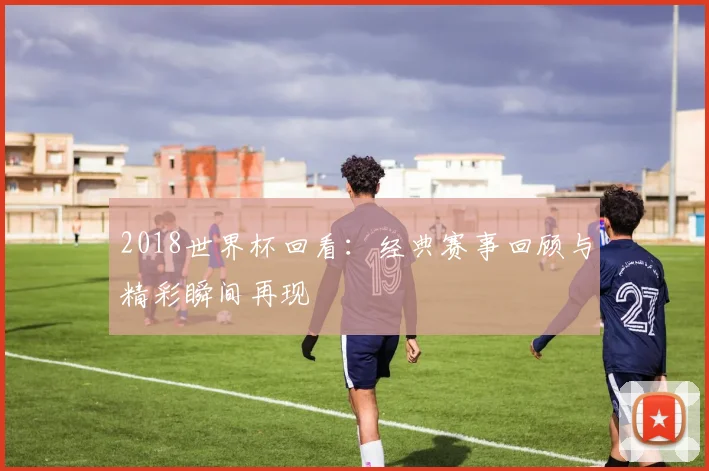 2018世界杯回看：经典赛事回顾与精彩瞬间再现