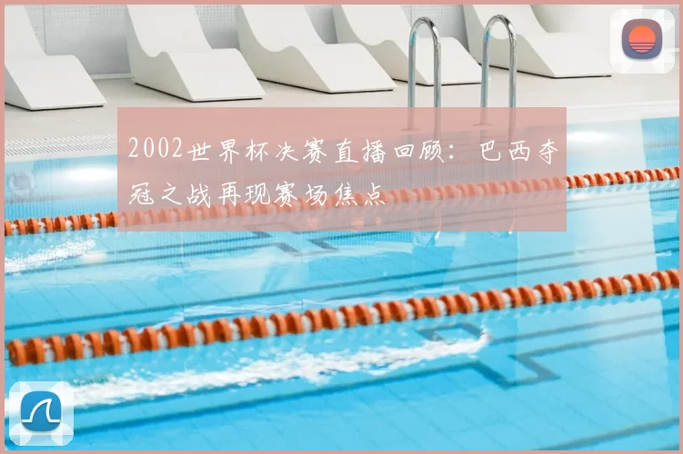2002世界杯决赛直播回顾：巴西夺冠之战再现赛场焦点