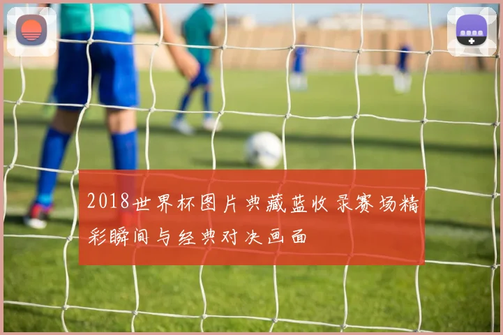 2018世界杯图片典藏蓝收录赛场精彩瞬间与经典对决画面