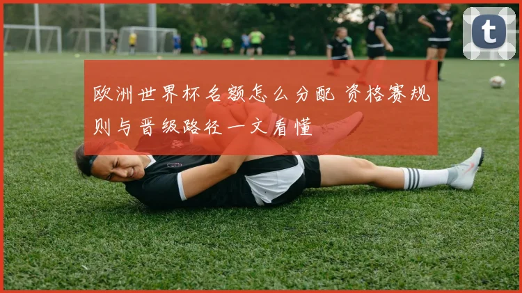 欧洲世界杯名额怎么分配 资格赛规则与晋级路径一文看懂