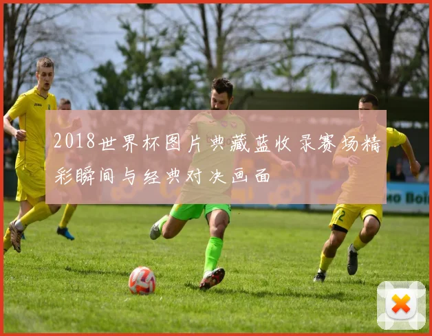 2018世界杯图片典藏蓝收录赛场精彩瞬间与经典对决画面