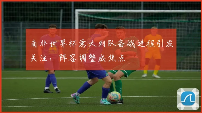 南非世界杯意大利队备战进程引发关注，阵容调整成焦点