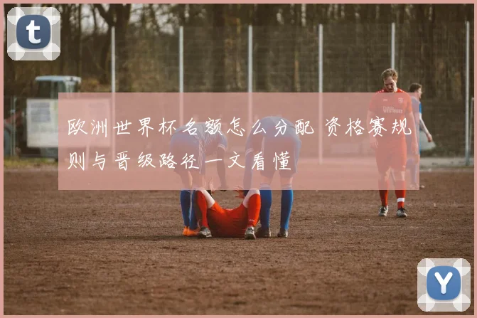 欧洲世界杯名额怎么分配 资格赛规则与晋级路径一文看懂